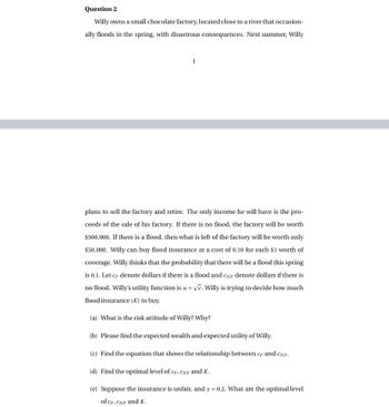 Question 2
Willy owns a small chocolate factory, located close to a river that occasion-
ally floods in the spring, with disastrous consequences. Next summer, Willy
1
plans to sell the factory and retire. The only income he will have is the pro-
ceeds of the sale of his factory. If there is no flood, the factory will be worth
$500,000. If there is a flood, then what is left of the factory will be worth only
$50,000. Willy can buy flood insurance at a cost of 0.10 for each $1 worth of
coverage. Willy thinks that the probability that there will be a flood this spring
is 0.1. Let cF denote dollars if there is a flood and CNF denote dollars if there is
no flood. Willy's utility function is u = √e. Willy is trying to decide how much
flood insurance (K) to buy.
(a) What is the risk attitude of Willy? Why?
(b) Please find the expected wealth and expected utility of Willy.
(c) Find the equation that shows the relationship between cF and CNF.
(d) Find the optimal level of CF, CNF and K.
(e) Suppose the insurance is unfair, and y = 0.2. What are the optimal level
of CF, CNF and K.