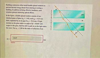 Building contractors often install double-glazed windows to
prevent thermal energy (heat) from entering or exiting a
building. In addition to being effective insulators, such
windows present interesting optical effects.
In the figure, a double-glazed window consists of two
identical panes of glass (n = 1.46), each y = 42.0 mm
thick, separated by an air gap of y, = 33.6 mm. If light
incident on the glass makes an angle of = 40.00' with
respect to the glass, find the shift in path Ax as the light enters
the room. Use n,= 1.00 for the index of refraction of air.
Ax=
44.07
Incorrect
mm
1x1
glass
glass