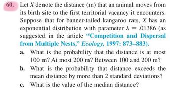 60. Let X denote the distance (m) that an animal moves from
its birth site to the first territorial vacancy it encounters.
Suppose that for banner-tailed kangaroo rats, X has an
exponential distribution with parameter λ = .01386 (as
suggested in the article "Competition and Dispersal
from Multiple Nests," Ecology, 1997: 873-883).
What is the probability that the distance is at most
100 m? At most 200 m? Between 100 and 200 m?
b. What is the probability that distance exceeds the
mean distance by more than 2 standard deviations?
What is the value of the median distance?