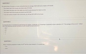 QUESTION 1
The sale prices of houses in a local community have an average of $210,000 and a median of $135,000.
This means half of the houses are priced under $135,000.
This means that there are a few really low-priced houses because the mean is so low.
This means half of the houses are priced over $210,000.
If you are buying a house in this community, you will pay $210,000 for the house.
QUESTION 2
A production line is manufacturing ball bearings for engines. A particular run of bearings is supposed to have a diameter of 2". The average of the run is 2". Which
one of the following standard deviations would indicate the best production?
0001"
001"
01"
0.1"
QUESTION 3
When comparing regression models, the R2 with the value closest to 1 is usually best.
True:
False