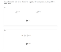 Sketch the electric field (in the plane of the page) that the arrangements of charges below
would create.
(a)
+1 C
+1 C
-1 C
(b)
+1 C
+1 C
2 C
