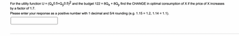 For the utility function U = (Qx0.5+Qy0.5)² and the budget 122 = 8Qx + 8Qy find the CHANGE in optimal consumption of X if the price of X increases
by a factor of 1.7.
Please enter your response as a positive number with 1 decimal and 5/4 rounding (e.g. 1.15 = 1.2, 1.14 = 1.1).