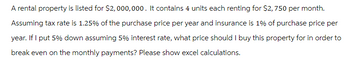 A rental property is listed for $2,000,000. It contains 4 units each renting for $2,750 per month.
Assuming tax rate is 1.25% of the purchase price per year and insurance is 1% of purchase price per
year. If I put 5% down assuming 5% interest rate, what price should I buy this property for in order to
break even on the monthly payments? Please show excel calculations.