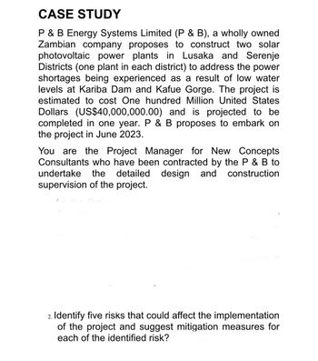 CASE STUDY
P & B Energy Systems Limited (P & B), a wholly owned
Zambian company proposes to construct two solar
photovoltaic power plants in Lusaka and Serenje
Districts (one plant in each district) to address the power
shortages being experienced as a result of low water
levels at Kariba Dam and Kafue Gorge. The project is
estimated to cost One hundred Million United States
Dollars (US$40,000,000.00) and is projected to be
completed in one year. P & B proposes to embark on
the project in June 2023.
You are the Project Manager for New Concepts
Consultants who have been contracted by the P & B to
undertake the detailed design and construction
supervision of the project.
curement
2. Identify five risks that could affect the implementation
of the project and suggest mitigation measures for
each of the identified risk?