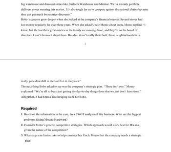 big warehouse and discount stores like Builders Warehouse and Micmar. We've already got three
different stores entering this market. It's also tough for us to compete against the national chains because
they can get much better price discounts."
Bobo's concern grew deeper when she looked at the company's financial reports. Several stores had
lost money regularly for over three years. When she asked Uncle Momo about them, Momo replied, "I
know, but the last three great-uncles in the family are running those, and they're on the board of
directors. I can't do much about them. Besides, it isn't really their fault; those neighborhoods have
2
really gone downhill in the last five to ten years."
The next thing Bobo asked to see was the company's strategic plan. "There isn't one," Momo
explained. "We're all so busy just getting the day-to-day things done that we just don't have time."
Altogether, it had been a discouraging week for Bobo.
Required
1. Based on the information in the case, do a SWOT analysis of this business. What are the biggest
problems facing Mwana Hardware?
2. Consider Porter's generic competitive strategies. Which approach would work best for Mwana,
given the nature of the competition?
3. What steps can Janine take to help convince her Uncle Momo that the company needs a strategic
plan?