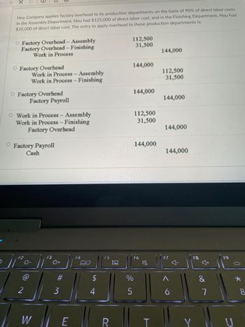 Hou Company applies factory overhead to its production departments on the basis of 90% of direct labor costs.
In the Assembly Department, Hou had $125,000 of direct labor cost, and in the Finishing Department, Hou had
$35,000 of direct labor cost. The entry to apply overhead to these production departments is:
O Factory Overhead - Assembly
Factory Overhead - Finishing
Work in Process
112,500
31,500
144,000
O Factory Overhead
144,000
112,500
Work in Process - Assembly
Work in Process - Finishing
31,500
O Factory Overhead
144,000
Factory Payroll
144,000
112,500
O Work in Process - Assembly
Work in Process - Finishing
Factory Overhead
31,500
144,000
O
Factory Payroll
Cash
144,000
144,000
F3
F2
0-
@
2
W
0+
3
E
F4
CO
4
F5
R
%
5
F6
T
F7
6
다
F8
Y
80
7
F9
U
*
8