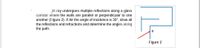 jht ray undergoes multiple reflections along a glass
corridor where the walls are parallel or perpendicular to one
another (Figure 2). If Air the angle of incidence is 30°, draw all
the reflections and refractions and determine the angles along
the path.
a
Figure 2
