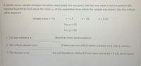 A sample mean, sample standard deviation, and sample size are given. Use the one-mean t-test to perform the
required hypothesis test about the mean, H, of the population from which the sample was drawn. Use the critical-
value approach.
Sample mean = 7.8
S = 1.5
n = 18
a = 0.01
Ho: µ = 10
H1: µ < 10
1. The test statistics is
(Round to three decimal places)
2. The critical value(s) is/are
(If there are two critical values separate each with a comma.)
3. The decision is to
the null hypothesis. (Enter R if you reject and enter F if you fail to reject)
