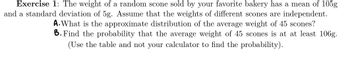 Exercise 1: The weight of a random scone sold by your favorite bakery has a mean of 105g
and a standard deviation of 5g. Assume that the weights of different scones are independent.
A. What is the approximate distribution of the average weight of 45 scones?
B. Find the probability that the average weight of 45 scones is at at least 106g.
(Use the table and not your calculator to find the probability).