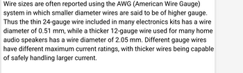 Wire sizes are often reported using the AWG (American Wire Gauge)
system in which smaller diameter wires are said to be of higher gauge.
Thus the thin 24-gauge wire included in many electronics kits has a wire
diameter of 0.51 mm, while a thicker 12-gauge wire used for many home
audio speakers has a wire diameter of 2.05 mm. Different gauge wires
have different maximum current ratings, with thicker wires being capable
of safely handling larger current.