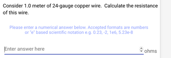 Consider 1.0 meter of 24-gauge copper wire. Calculate the resistance
of this wire.
Please enter a numerical answer below. Accepted formats are numbers
or "e" based scientific notation e.g. 0.23, -2, 1e6, 5.23e-8
Enter answer here
ohms