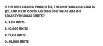 IF THE UNIT SELLING PRICE IS $16, THE UNIT VARIABLE COST IS
$12, AND FIXED COSTS ARE $160,000, WHAT ARE THE
BREAKEVEN SALES (UNITS)?
A. 5,714 UNITS
B. 10,000 UNITS
C. 13,333 UNITS
D. 40,000 UNITS