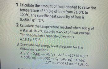 1 Calculate the amount of heat needed to raise the
temperature of 50.0 g of iron from 21.0°C to
100°C. The specific heat capacity of iron is
0.450 J g-¹ °C-1.
2 Calculate the temperature reached when 100 g of
water at 18.2°C absorbs 9.45 kJ of heat energy.
The specific heat capacity of water is
4.18 J g-¹°C-1.
3 Draw labelled energy level diagrams for the
following reactions:
-
a S(s) + O₂(g) → SO₂(g) AH* = -297 kJ mol-1
b 6C0₂(aq) + 6H₂O(l) →→ C6H₁206(aq) + 60₂(g)
12
AH = +2800 kJ mol-¹ C6H₁2O6
Wais