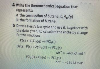 4 Write the thermochemical equation that
represents:
a the combustion of butane, C4H₁0(g)
b the formation of butane
5 Draw a Hess's law cycle and use it, together with
the data given, to calculate the enthalpy change
for the reaction:
P(s) + 12Cl₂(g) → PCL3 (1)
Data: P(s) + 2Cl₂(g) → PCL5 (s)
AH=-463 kJ mol-1
PCl₂(l) + Cl₂(g) →→→ PCL,(s)
AH = -124 kJ mol-¹