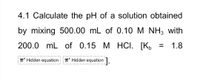 4.1 Calculate the pH of a solution obtained
by mixing 500.00 mL of 0.10 M NH3 with
200.0 mL of 0.15 M HCI. [K,
1.8
%D
T' Hidden equation T Hidden equation.
