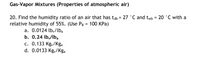 Gas-Vapor Mixtures (Properties of atmospheric air)
20. Find the humidity ratio of an air that has tab = 27 °C and twb = 20 °C with a
relative humidity of 55%. (Use PB = 100 KPa)
a. 0.0124 lb,/lba
b. 0.24 lby/Iba
c. 0.133 Kg,/Kga
d. 0.0133 Kgy/Kga
