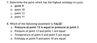 7. Determine the point which has the highest enthalpy in cycle.
a. point 9
b. point 10
c. point 13
d. point 11
8. Which of the following statement is FALSE?
a. Pressure at point 12 is equal to pressure at point 2
b. Pressure at point 13 and point 1 are equal
c. Temperature at point 6 and point 5 are equal
d. Enthalpy at point 9 and point 10 are equal
