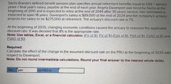 Sachs Brands's defined benefit pension plan specifies annual retirement benefits equal to 1.6% * service
years x final year's salary, payable at the end of each year. Angela Davenport was hired by Sachs at the
beginning of 2010 and is expected to retire at the end of 2044 after 35 years' service. Her retirement is
expected to span 18 years. Davenport's salary is $89,000 at the end of 2024 and the company's actuary
projects her salary to be $275,000 at retirement. The actuary's discount rate is 7%.
At the beginning of 2025, changing economic conditions caused the actuary to reassess the applicable
discount rate. It was decided that 8% is the appropriate rate.
Note: Use tables, Excel, or a financial calculator. (FV of $1, PV of $1, FVA of $1, PVA of $1, FVAD of $1 and
PVAD of $1)
Required:
Calculate the effect of the change in the assumed discount rate on the PBO at the beginning of 2025 with
respect to Davenport.
Note: Do not round intermediate calculations. Round your final answer to the nearest whole dollar.
The
gain
on PBO is