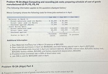 Problem 19-2A (Algo) Computing and recording job costs; preparing schedule of cost of goods
manufactured LO P1, P2, P3, P4
[The following information applies to the questions displayed below.]
Marco Company shows the following costs for three jobs worked on in April.
Job 306
Job 307
Job 308
Balances on March 31
Direct materials used (in March)
$ 32,200
Direct labor used (in March)
Overhead applied (March)
23,200
13,200
$ 38,200
21,200
12,200
Costs during April
Direct labor used
Overhead applied
Direct materials used
143,000
Status on April 30
88,200
?
Finished
(sold)
228,000 $ 108,000
158,000
?
113,000
7
Finished
(unsold)
In process
Additional Information
a. Raw Materials Inventory has a March 31 balance of $83,200.
b. Raw materials purchases in April are $508,000, and total factory payroll cost in April is $371,000.
c. Actual overhead costs incurred in April are indirect materials, $52,000; indirect labor, $25,000; factory rent,
$34,000; factory utilities, $21,000; and factory equipment depreciation, $53,000.
d. Predetermined overhead rate is 50% of direct labor cost.
e. Job 306 is sold for $643,000 cash in April.
Problem 19-2A (Algo) Part 4
4. Prepare a schedule of cost of goods manufactured for the month ended April 30.