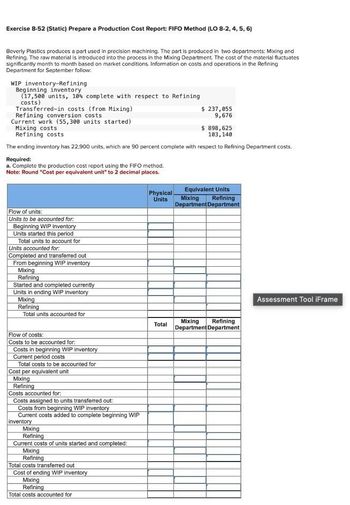 Exercise 8-52 (Static) Prepare a Production Cost Report: FIFO Method (LO 8-2, 4, 5, 6)
Beverly Plastics produces a part used in precision machining. The part is produced in two departments: Mixing and
Refining. The raw material is introduced into the process in the Mixing Department. The cost of the material fluctuates
significantly month to month based on market conditions. Information on costs and operations in the Refining
Department for September follow:
WIP inventory-Refining
Beginning inventory
(17,500 units, 10% complete with respect to Refining
costs)
Transferred-in costs (from Mixing)
Refining conversion costs
Current work (55,300 units started)
Mixing costs
Refining costs
$ 237,055
9,676
$ 898,625
103,140
The ending inventory has 22,900 units, which are 90 percent complete with respect to Refining Department costs.
Required:
a. Complete the production cost report using the FIFO method.
Note: Round "Cost per equivalent unit" to 2 decimal places.
Flow of units:
Units to be accounted for.
Beginning WIP inventory
Units started this period
Total units to account for
Units accounted for:
Completed and transferred out
From beginning WIP inventory
Mixing
Refining
Started and completed currently
Units in ending WIP inventory
Mixing
Refining
Total units accounted for
Flow of costs:
Costs to be accounted for:
Costs in beginning WIP inventory
Current period costs
Total costs to be accounted for
Cost per equivalent unit
Mixing
Refining
Costs accounted for:
Costs assigned to units transferred out:
Costs from beginning WIP inventory
Current costs added to complete beginning WIP
inventory
Mixing
Refining
Current costs of units started and completed:
Mixing
Refining
Total costs transferred out
Cost of ending WIP inventory
Mixing
Refining
Total costs accounted for
Physical
Units
Total
Equivalent Units
Mixing Refining
Department Department
Mixing Refining
Department Department
Assessment Tool iFrame