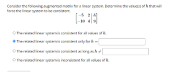 Consider the following augmented matrix for a linear system. Determine the value(s) of 7 that will
force the linear system to be consistent.
-5 2 h
-10 4
O The related linear system is consistent for all values of h.
The related linear system is consistent only for h
=
O The related linear system is consistent as long as h
O The related linear system is inconsistent for all values of h.