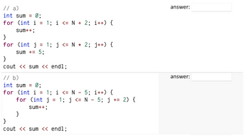 // a)
int sum = Ø;
for (int i = 1; i <= N + 2; i++) {
sum++;
}
for (int j =
sum += 5;
1; j <= N * 2; j++) {
}
cout << sum << endl;
// b)
int sum = 0;
for (int i = 1; i <= N - 5; i++) {
for (int j
sum++;
}
= 1; j <= N - 5; j += 2) {
}
cout << sum << endl;
answer:
answer: