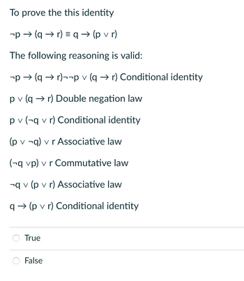 To prove the this identity
-p(qr) = q (pvr)
The following reasoning is valid:
-p → (q→r)¬¬p v (q→r) Conditional identity
pv (q→ r) Double negation law
pv (-q v r) Conditional identity
(p v ¬q) v r Associative law
(-q vp) v r Commutative law
-qv (p v r) Associative law
q→ (p v r) Conditional identity
True
False