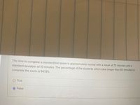 The time to complete a standardized exam is approximately normal with a mean of 70 minutes and a
standard deviation of 10 minutes. The percentage of the students which take longer than 80 minutes to
complete the exam is 84.13%.
True
False
