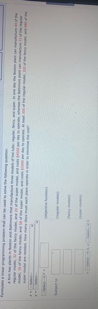 Formulate a linear programming problem that can be used to solve the following question.
A firm has plants in Boston and Baltimore that manufacture three models of hot tubs: regular, fancy, and super. In one day the Boston plant can manufacture 44 of the
regular model, 32 of the fancy model, and 20 of the super model, and costs $4500 per day to operate, whereas the Baltimore plant can manufacture 12 of the regular
model, 16 of the fancy model, and 58 of the super model, and costs $2000 per day to operate. At least 300 of the regular model, 320 of the fancy model, and 680 of the
super model are needed. How many days must each plant operate in order to minimize the cost?
---1pəjəs-- = X
y = ---Select---
---Select--- v F =
(objective function)
Subject to
(regular models)
(fancy models)
(super models)
0A---1pajas--

