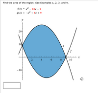 The image is a mathematical problem asking to find the area of the region between two curves. The functions are given as:
- \( f(x) = x^2 - 10x + 9 \)
- \( g(x) = -x^2 + 8x + 9 \)

### Graph Explanation:
The graph illustrates two quadratic functions, \( f(x) \) and \( g(x) \), on a coordinate plane with the x-axis ranging from 0 to 10 and the y-axis ranging from -10 to 20.

- The function \( f(x) \) is a parabola opening upwards.
- The function \( g(x) \) is a parabola opening downwards.

The shaded blue region within the graph indicates the area between the two curves, which is enclosed between the intersection points of the curves.

### Steps to Solve:
To find the area of the region between these two functions, one would typically:
1. Determine the points of intersection by setting \( f(x) = g(x) \) and solving for \( x \).
2. Integrate the difference \( g(x) - f(x) \) with respect to \( x \) over the interval determined by the intersection points.

This process would yield the required area between the curves, accounting for the vertical distance between the two functions over the specified range.