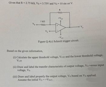 Given that R = 2.75 k2, VB = 3.75V and Vs = 10 sin cot V.
R
ΓΚΩ
VB W
Vs o
www
+Vcc
+
Vo
-Vcc
Figure Q.4(c) Schmitt trigger circuit.
Based on the given information,
(i) Calculate the upper threshold voltage, VUTP and the lower threshold voltage,
VLTP
(ii) Draw and label the transfer characteristic of output voltage, Vo versus input
voltage, Vs.
(iii) Draw and label properly the output voltage, Vo based on Vs applied.
Assume the initial Vo= +VSAT.