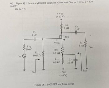 (c) Figure Q.1 shows a MOSFET amplifier. Given that: Vos (th) 2 V, k = 130
mA/V2
and rasco,
Vs
+ VDD
(+12 V)
RD
3 ΚΩ
C2
10 µF
Rsig
500 Ω
CI
1 µF
HH
RG
100 ΚΩ
www
+
VGSQ
RSI
0.6 ΚΩ
www
IDQ
Zin
RS2
C3
0.9 ΚΩ
22 µF
HF
RL
5 ΚΩ
Zout
- Vss
(-6 V)
Figure Q.1. MOSFET amplifier circuit
Vo