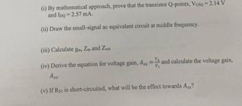 (i) By mathematical approach, prove that the transistor Q-points, Vosq = 2.14 V
and IpQ=2.57 mA.
(ii) Draw the small-signal ac equivalent circuit at middle frequency.
(iii) Calculate gm, Zin and Zout
(iv) Derive the equation for voltage gain, Aus
=
and calculate the voltage gain,
Avs.
(v) If Rst is short-circuited, what will be the effect towards Aus?