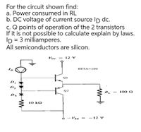 For the circuit shown find:
a. Power consumed in RL
b. DC voltage of current source Ip dc.
c. Q points of operation of the 2 transistors
If it is not possible to calculate explain by laws.
ID = 3 milliamperes.
%|
All semiconductors are silicon.
Vcc
12 V
ID
BETA=100
Q1
D2
Q2
RL
100 Q
||
D3
10 k2
VEE =
- 12 V
