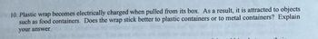 10. Plastic wrap becomes electrically charged when pulled from its box. As a result, it is attracted to objects
such as food containers. Does the wrap stick better to plastic containers or to metal containers? Explain
your answer.