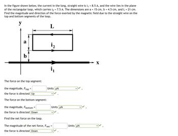 In the figure shown below, the current in the long, straight wire is i₁ = 8.5 A, and the wire lies in the plane
of the rectangular loop, which carries 1₂ = 7.5 A. The dimensions are a = 15 cm, b = 4.5 cm, and L = 21 cm.
Find the magnitude and direction of the force exerted by the magnetic field due to the straight wire on the
top and bottom segments of the loop.
y
L
a
b
The force on the top segment:
the magnitude, Ftop
the force is directed Up
The force on the bottom segment:
=
the magnitude, Fbottom=
the force is directed Down
Find the net force on the loop.
i₂
The magnitude of the net force, Fnet
the force is directed Down
i₁
Units UN
Units UN
✓✓.
=
Units UN
"
X