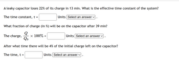 A leaky capacitor loses 22% of its charge in 13 min. What is the effective time constant of the system?
The time constant, t =
What fraction of charge (in %) will be on the capacitor after 39 min?
Q
Qo
After what time there will be 4% of the initial charge left on the capacitor?
The charge,
The time, t =
Units Select an answer ✓
x 100% =
Units Select an answer ✓
Units Select an answer ✓