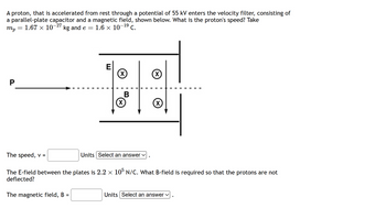 A proton, that is accelerated from rest through a potential of 55 kV enters the velocity filter, consisting of
a parallel-plate capacitor and a magnetic field, shown below. What is the proton's speed? Take
mp 1.67 × 10-27 kg and e = = 1.6 × 10-¹⁹ C.
P
=
E
The magnetic field, B =
(x)
B
(x)
The speed, v =
The E-field between the plates is 2.2 × 105 N/C. What B-field is required so that the protons are not
deflected?
Units Select an answer ✓
X
Units Select an answer ✓