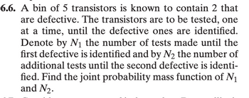 **Problem 6.6:**

A bin of 5 transistors is known to contain 2 that are defective. The transistors are to be tested, one at a time, until the defective ones are identified. Denote by \(N_1\) the number of tests made until the first defective is identified and by \(N_2\) the number of additional tests until the second defective is identified. Find the joint probability mass function of \(N_1\) and \(N_2\).