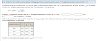 (b) What is the 95% confidence interval estimate of the population mean examination score if a sample of 100 applications provided a sample mean x = 833?
A confidence interval for a population mean, u, is found by adding and subtracting the margin of error, E, to the given sample mean, as follows. Recall that z, is the standard
normal random variable corresponding to a particular level of confidence and n is the sample size.
x+ E, where E = z
A sample of 100 applications provided a mean of 833 and the standard deviation is known to be 150. Thus, n =
and
Now the value of za is needed.
A 95% confidence interval is to be found. The margin of error corresponding to a 95% confidence level is needed, which is calculated using z2: Common values for z2
for
various confidence levels are given below.
Confidence Level
Za/2
a
90%
0.10
0.05
1.645
95%
0.05
0.025
1.960
99%
0.01
0.005
2.576
For a 95% confidence level, the necessary value for z12
is
