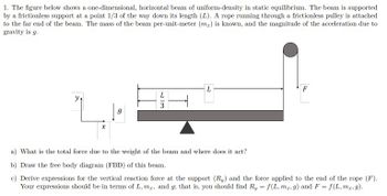 1. The figure below shows a one-dimensional, horizontal beam of uniform-density in static equilibrium. The beam is supported
by a frictionless support at a point 1/3 of the way down its length (L). A rope running through a frictionless pulley is attached
to the far end of the beam. The mass of the beam per-unit-meter (m) is known, and the magnitude of the acceleration due to
gravity is g.
y
| 9
13
a) What is the total force due to the weight of the beam and where does it act?
b) Draw the free body diagram (FBD) of this beam.
c) Derive expressions for the vertical reaction force at the support (R) and the force applied to the end of the rope (F).
Your expressions should be in terms of L, m,, and g; that is, you should find Ry = f(L, mr, g) and F = f(L, mz.g).