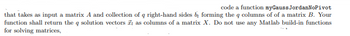 that takes as input a matrix A and collection
function shall return the q solution vectors
for solving matrices,
code a function myGauss JordanNoPivot
of q right-hand sides by forming the q columns of of a matrix B. Your
as columns of a matrix X. Do not use any Matlab build-in functions