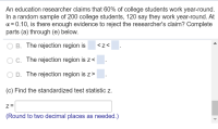 An education researcher claims that 60% of college students work year-round.
In a random sample of 200 college students, 120 say they work year-round. At
a = 0.10, is there enough evidence to reject the researcher's claim? Complete
parts (a) through (e) below.
