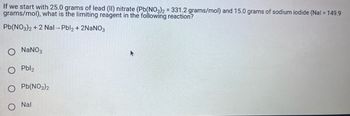 If we start with 25.0 grams of lead (II) nitrate (Pb(NO3)2 = 331.2 grams/mol) and 15.0 grams of sodium iodide (Nal = 149.9
grams/mol), what is the limiting reagent in the following reaction?
Pb(NO3)2 + 2 Nal-Pbl2 + 2NaNO3
O NaNO3
O Pbl2
Pb(NO3)2
Nal