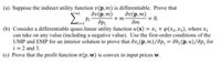 (a) Suppose the indirect utility function v(p,m) is differentiable. Prove that
dv(p, m)
dv(p,m)
Pi
+ m-
дт
= 0.
(b) Consider a differentiable quasi-lincar utility function u(x) = x +(x2,X3), where x,
can take on any value (including a negative value). Use the first-order conditions of the
UMP and EMP for an interior solution to prove that dx,(p, m)/ap; = ah;(p, u)/dp; for
i = 2 and 3.
(c) Prove that the profit function (p, w) is convex in input prices w.
ide
