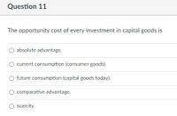 Question 11
The opportunity cost of every investment in capital goods is
absolute advantage.
current consumption (consumer goods).
O future consumption (capital goods today).
comparative advantage.
scarcity.
