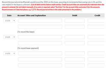 Record the journal entries Pharoah would record for 2025 on this lease, assuming its incremental borrowing rate is 5% and the
rate implicit in the lease is unknown. (List all debit entries before credit entries. Credit account titles are automatically indented when the
amount is entered. Do not indent manually. If no entry is required, select "No Entry" for the account titles and enter O for the amounts.
Round answers to O decimal places, e.g. 5,275. Record journal entries in the order presented in the problem.)
Date
1/1/25
1/1/25
1/1/25
Account Titles and Explanation
(To record the lease)
(To record lease payment)
Debit
Credit