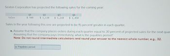 Sexton Corporation has projected the following sales for the coming year:
Q4
Q3
$1,210 $ 1,450
Sales
01
$ 940
Q2
$ 1,130
Sales in the year following this one are projected to be 15 percent greater in each quarter.
a. Assume that the company places orders during each quarter equal to 30 percent of projected sales for the next quar
Assuming that the company pays immediately, what is the payables period?
Note: Do not round intermediate calculations and round your answer to the nearest whole number, e.g., 32.
a. Payables period