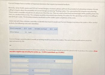 Current Designs faces a number of important decisions that require incremental analysis.
Recently, James Smith, owner and CEO of Current Designs, received a phone call from the president of a brewing company. He was
calling to inquire about the possibility of Current Designs producing "floating coolers" for a promotion his company was planning.
These coolers resemble a kayak but are about one-third the size. They are used to float food and beverages while paddling down the
river on a weekend leisure trip. The company would be interested in purchasing 70 coolers for the upcoming summer. It is willing to
pay $245 per cooler. The brewing company would pick up the coolers upon completion of the order.
James met with Mary Johnson, controller, to identify how much it would cost Current Designs to produce the coolers. After careful
analysis, the following costs were identified.
Direct materials $75 /unit
Variable overhead $15 /unit
Direct labour
55 /unit
Current Designs would be able to modify an existing mould to produce the coolers. The cost of these modifications would be
approximately $2,200.
(a)
Prepare an incremental analysis to determine whether Current Designs should accept this special order to produce the coolers. (Enter
loss with a negative sign preceding the number, e.g. -15,000 or parenthesis, e.g. (15,000).)
Incremental Analysis
$
$