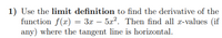 1) Use the limit definition to find the derivative of the
function f(x) = 3x – 5a2. Then find all x-values (if
any) where the tangent line is horizontal.
